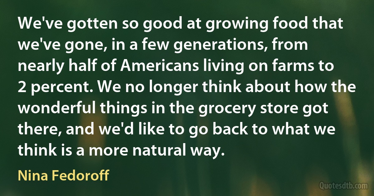 We've gotten so good at growing food that we've gone, in a few generations, from nearly half of Americans living on farms to 2 percent. We no longer think about how the wonderful things in the grocery store got there, and we'd like to go back to what we think is a more natural way. (Nina Fedoroff)