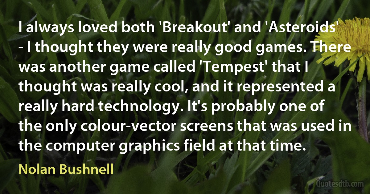 I always loved both 'Breakout' and 'Asteroids' - I thought they were really good games. There was another game called 'Tempest' that I thought was really cool, and it represented a really hard technology. It's probably one of the only colour-vector screens that was used in the computer graphics field at that time. (Nolan Bushnell)