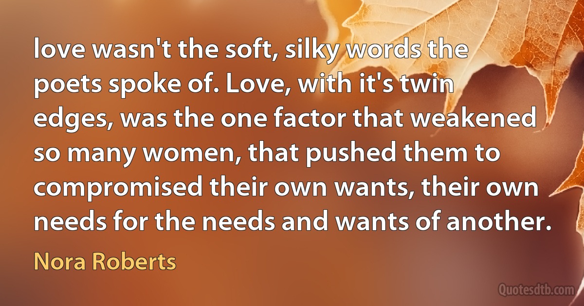 love wasn't the soft, silky words the poets spoke of. Love, with it's twin edges, was the one factor that weakened so many women, that pushed them to compromised their own wants, their own needs for the needs and wants of another. (Nora Roberts)