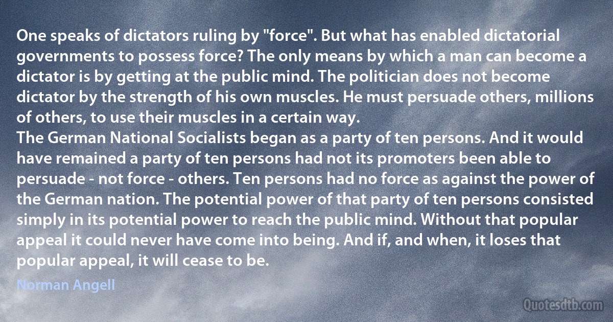 One speaks of dictators ruling by "force". But what has enabled dictatorial governments to possess force? The only means by which a man can become a dictator is by getting at the public mind. The politician does not become dictator by the strength of his own muscles. He must persuade others, millions of others, to use their muscles in a certain way.
The German National Socialists began as a party of ten persons. And it would have remained a party of ten persons had not its promoters been able to persuade - not force - others. Ten persons had no force as against the power of the German nation. The potential power of that party of ten persons consisted simply in its potential power to reach the public mind. Without that popular appeal it could never have come into being. And if, and when, it loses that popular appeal, it will cease to be. (Norman Angell)