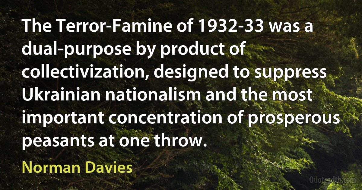 The Terror-Famine of 1932-33 was a dual-purpose by product of collectivization, designed to suppress Ukrainian nationalism and the most important concentration of prosperous peasants at one throw. (Norman Davies)