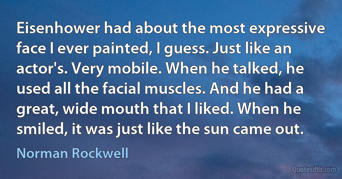 Eisenhower had about the most expressive face I ever painted, I guess. Just like an actor's. Very mobile. When he talked, he used all the facial muscles. And he had a great, wide mouth that I liked. When he smiled, it was just like the sun came out. (Norman Rockwell)