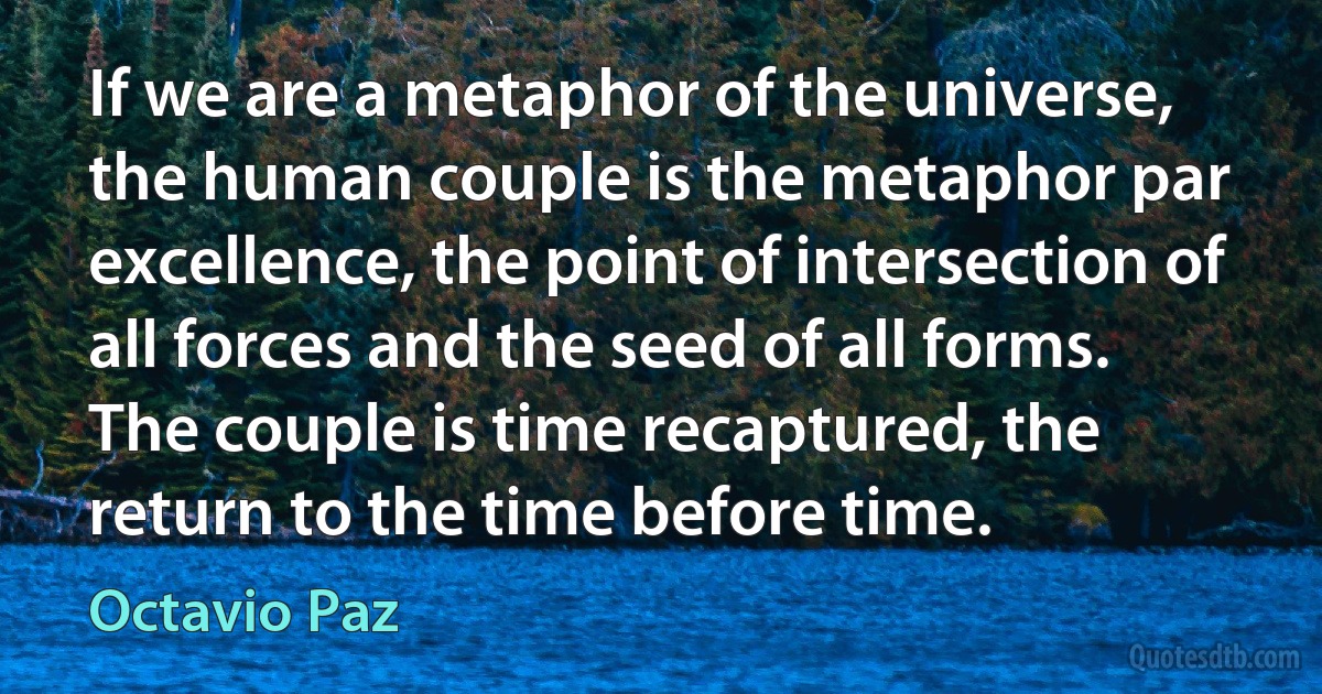 If we are a metaphor of the universe, the human couple is the metaphor par excellence, the point of intersection of all forces and the seed of all forms. The couple is time recaptured, the return to the time before time. (Octavio Paz)