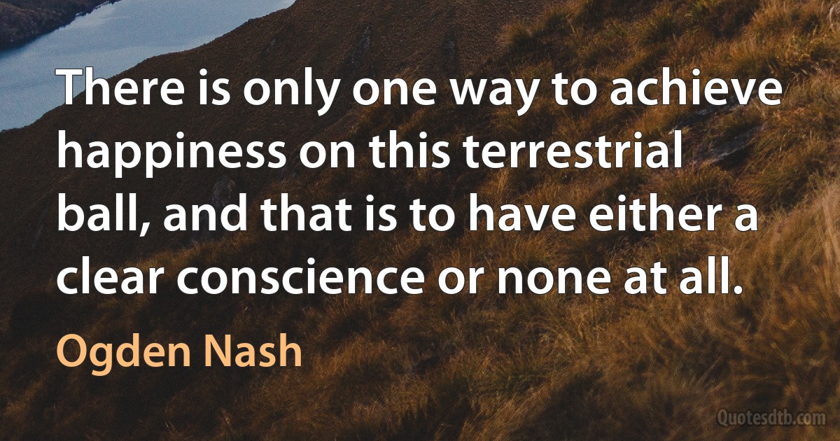 There is only one way to achieve happiness on this terrestrial ball, and that is to have either a clear conscience or none at all. (Ogden Nash)