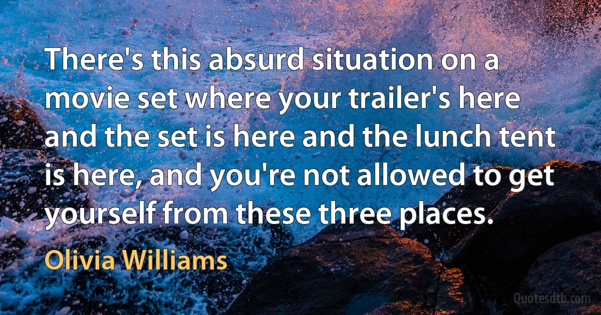 There's this absurd situation on a movie set where your trailer's here and the set is here and the lunch tent is here, and you're not allowed to get yourself from these three places. (Olivia Williams)