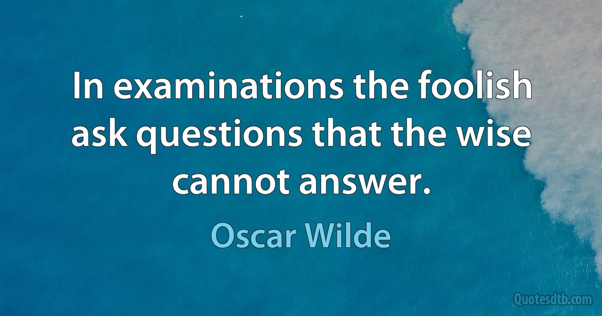 In examinations the foolish ask questions that the wise cannot answer. (Oscar Wilde)