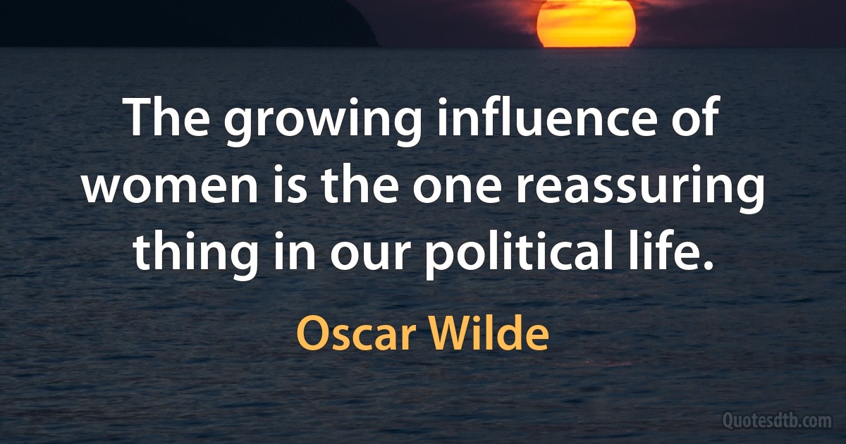 The growing influence of women is the one reassuring thing in our political life. (Oscar Wilde)