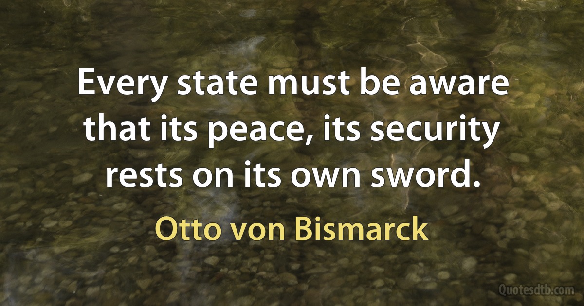 Every state must be aware that its peace, its security rests on its own sword. (Otto von Bismarck)