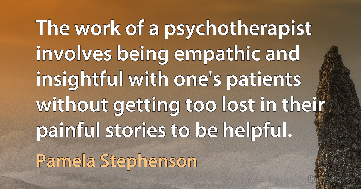 The work of a psychotherapist involves being empathic and insightful with one's patients without getting too lost in their painful stories to be helpful. (Pamela Stephenson)