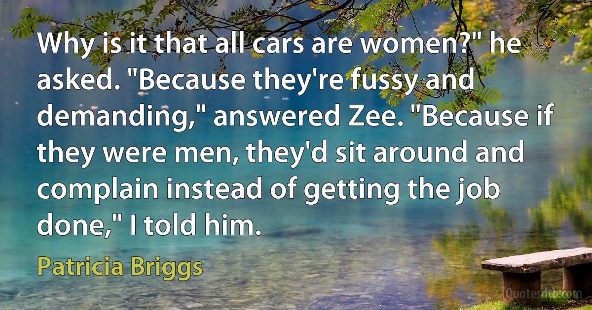 Why is it that all cars are women?" he asked. "Because they're fussy and demanding," answered Zee. "Because if they were men, they'd sit around and complain instead of getting the job done," I told him. (Patricia Briggs)