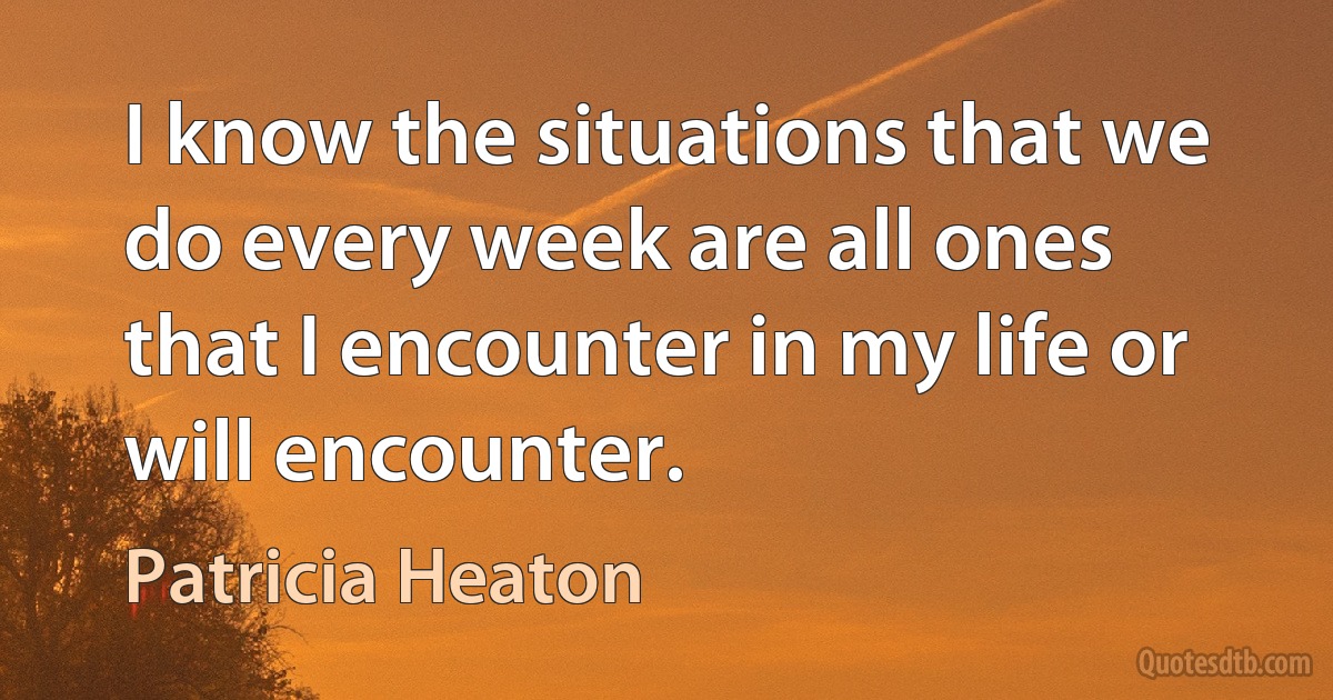 I know the situations that we do every week are all ones that I encounter in my life or will encounter. (Patricia Heaton)