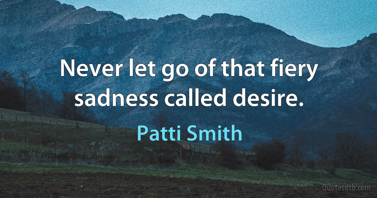 Never let go of that fiery sadness called desire. (Patti Smith)