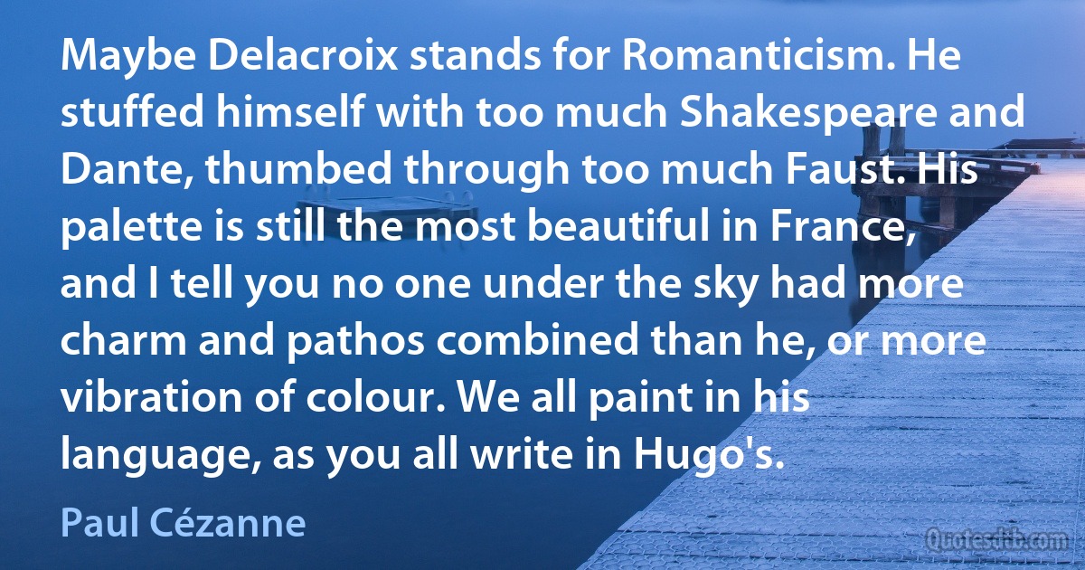 Maybe Delacroix stands for Romanticism. He stuffed himself with too much Shakespeare and Dante, thumbed through too much Faust. His palette is still the most beautiful in France, and I tell you no one under the sky had more charm and pathos combined than he, or more vibration of colour. We all paint in his language, as you all write in Hugo's. (Paul Cézanne)