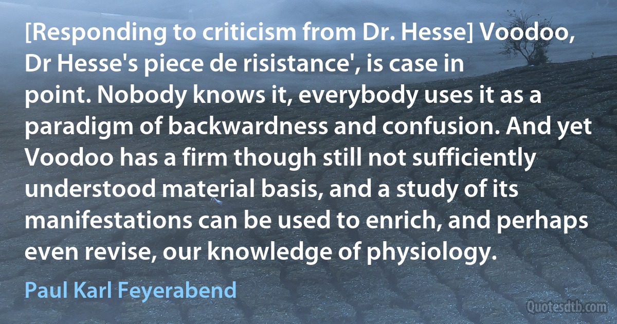 [Responding to criticism from Dr. Hesse] Voodoo, Dr Hesse's piece de risistance', is case in point. Nobody knows it, everybody uses it as a paradigm of backwardness and confusion. And yet Voodoo has a firm though still not sufficiently understood material basis, and a study of its manifestations can be used to enrich, and perhaps even revise, our knowledge of physiology. (Paul Karl Feyerabend)