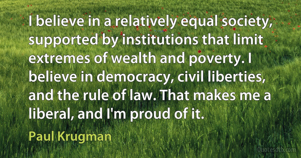 I believe in a relatively equal society, supported by institutions that limit extremes of wealth and poverty. I believe in democracy, civil liberties, and the rule of law. That makes me a liberal, and I'm proud of it. (Paul Krugman)