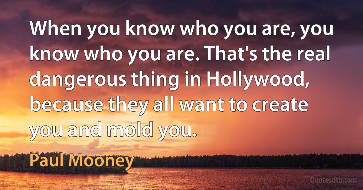 When you know who you are, you know who you are. That's the real dangerous thing in Hollywood, because they all want to create you and mold you. (Paul Mooney)