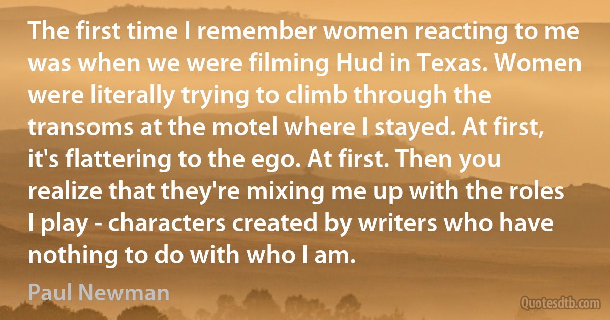 The first time I remember women reacting to me was when we were filming Hud in Texas. Women were literally trying to climb through the transoms at the motel where I stayed. At first, it's flattering to the ego. At first. Then you realize that they're mixing me up with the roles I play - characters created by writers who have nothing to do with who I am. (Paul Newman)