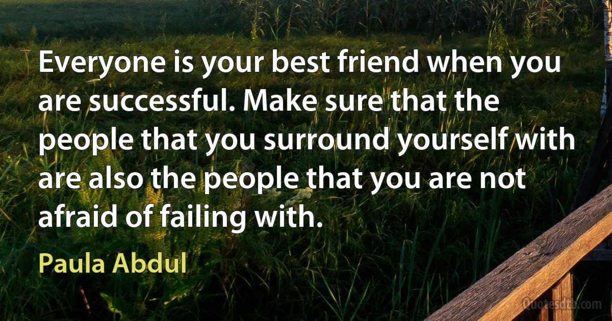 Everyone is your best friend when you are successful. Make sure that the people that you surround yourself with are also the people that you are not afraid of failing with. (Paula Abdul)