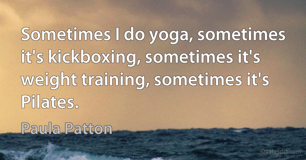 Sometimes I do yoga, sometimes it's kickboxing, sometimes it's weight training, sometimes it's Pilates. (Paula Patton)