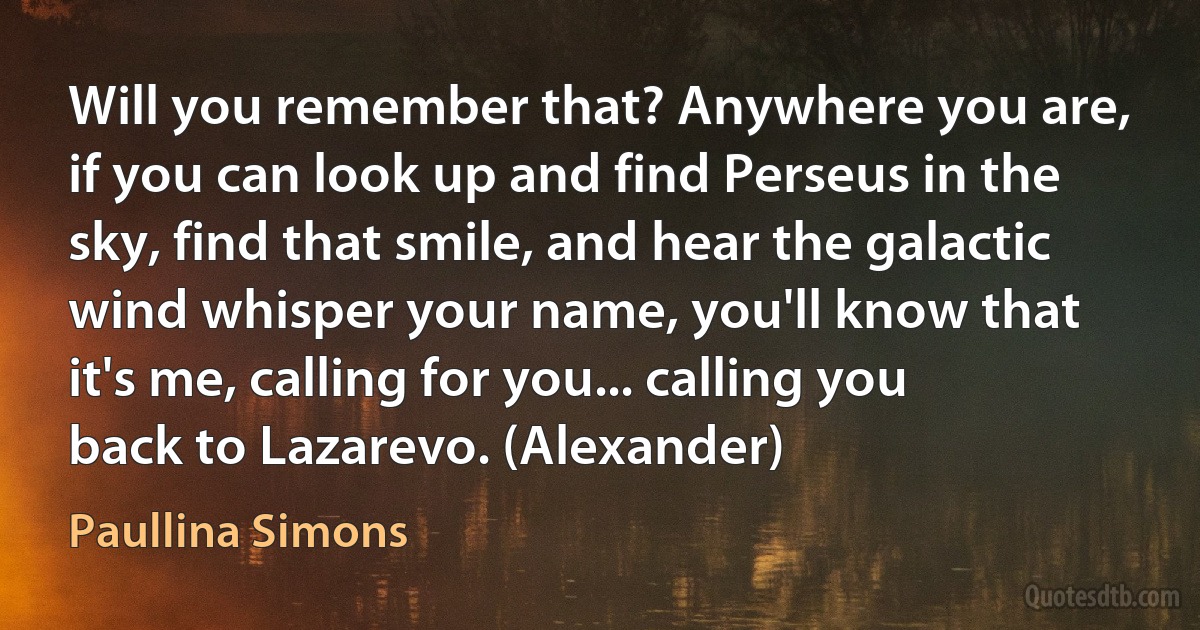 Will you remember that? Anywhere you are, if you can look up and find Perseus in the sky, find that smile, and hear the galactic wind whisper your name, you'll know that it's me, calling for you... calling you back to Lazarevo. (Alexander) (Paullina Simons)