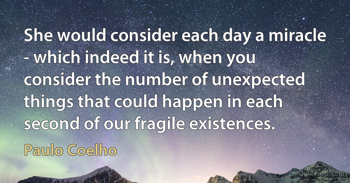 She would consider each day a miracle - which indeed it is, when you consider the number of unexpected things that could happen in each second of our fragile existences. (Paulo Coelho)