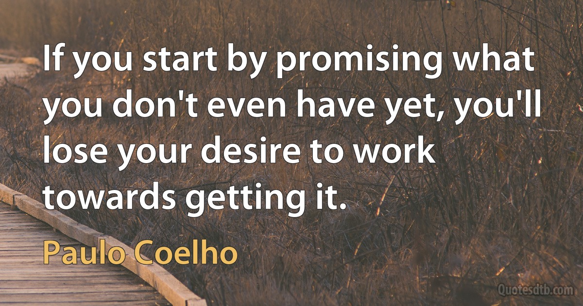 If you start by promising what you don't even have yet, you'll lose your desire to work towards getting it. (Paulo Coelho)