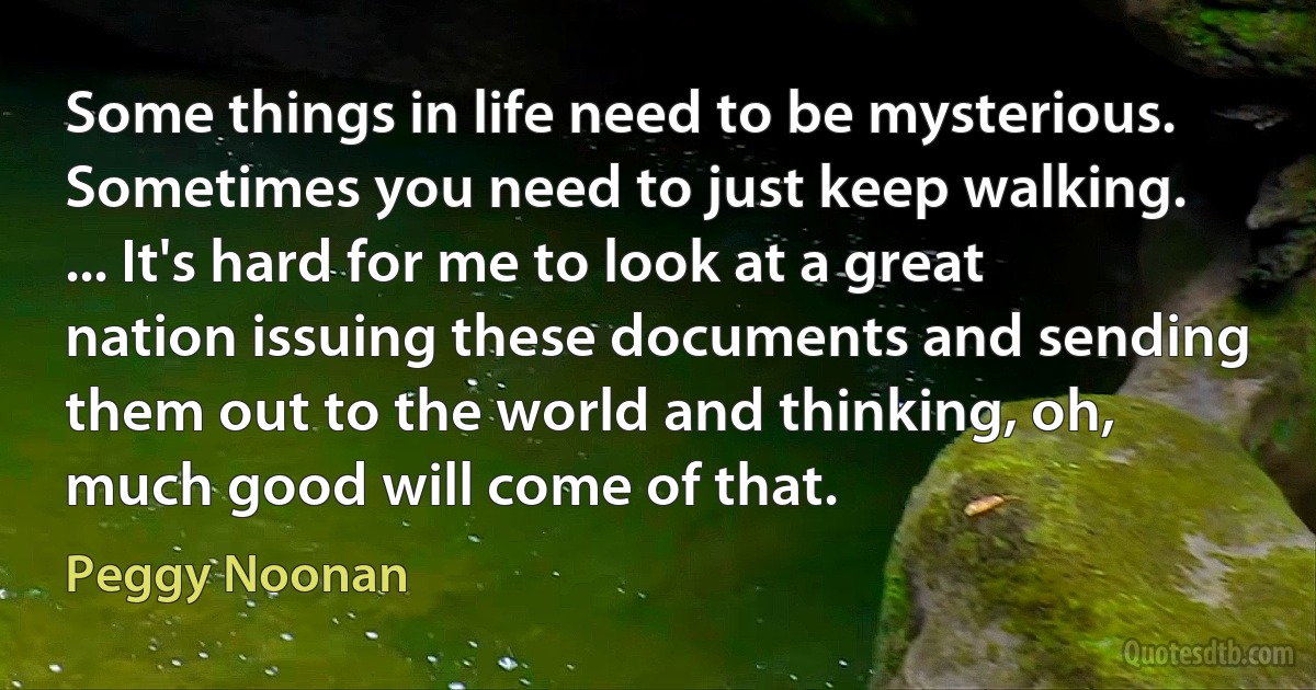 Some things in life need to be mysterious. Sometimes you need to just keep walking. ... It's hard for me to look at a great nation issuing these documents and sending them out to the world and thinking, oh, much good will come of that. (Peggy Noonan)