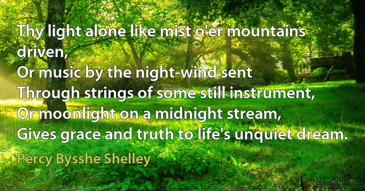 Thy light alone like mist o'er mountains driven,
Or music by the night-wind sent
Through strings of some still instrument,
Or moonlight on a midnight stream,
Gives grace and truth to life's unquiet dream. (Percy Bysshe Shelley)