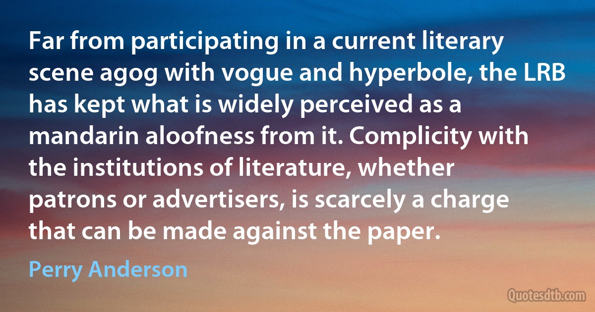 Far from participating in a current literary scene agog with vogue and hyperbole, the LRB has kept what is widely perceived as a mandarin aloofness from it. Complicity with the institutions of literature, whether patrons or advertisers, is scarcely a charge that can be made against the paper. (Perry Anderson)