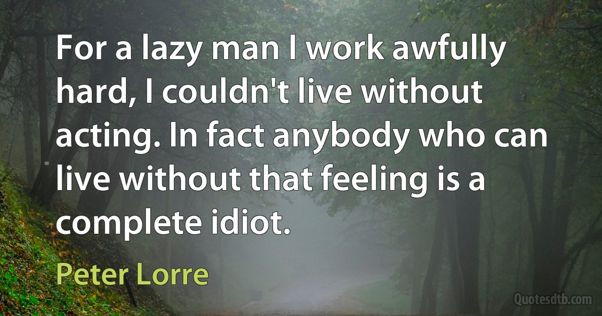 For a lazy man I work awfully hard, I couldn't live without acting. In fact anybody who can live without that feeling is a complete idiot. (Peter Lorre)