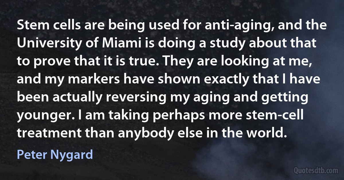 Stem cells are being used for anti-aging, and the University of Miami is doing a study about that to prove that it is true. They are looking at me, and my markers have shown exactly that I have been actually reversing my aging and getting younger. I am taking perhaps more stem-cell treatment than anybody else in the world. (Peter Nygard)