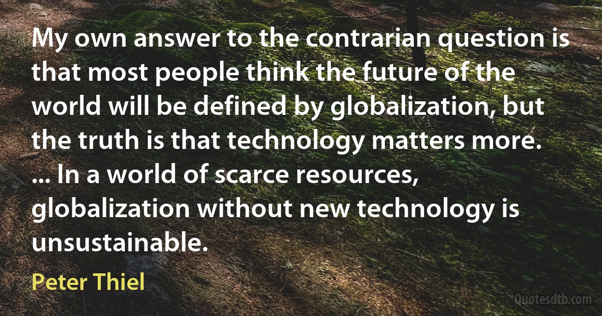 My own answer to the contrarian question is that most people think the future of the world will be defined by globalization, but the truth is that technology matters more. ... In a world of scarce resources, globalization without new technology is unsustainable. (Peter Thiel)