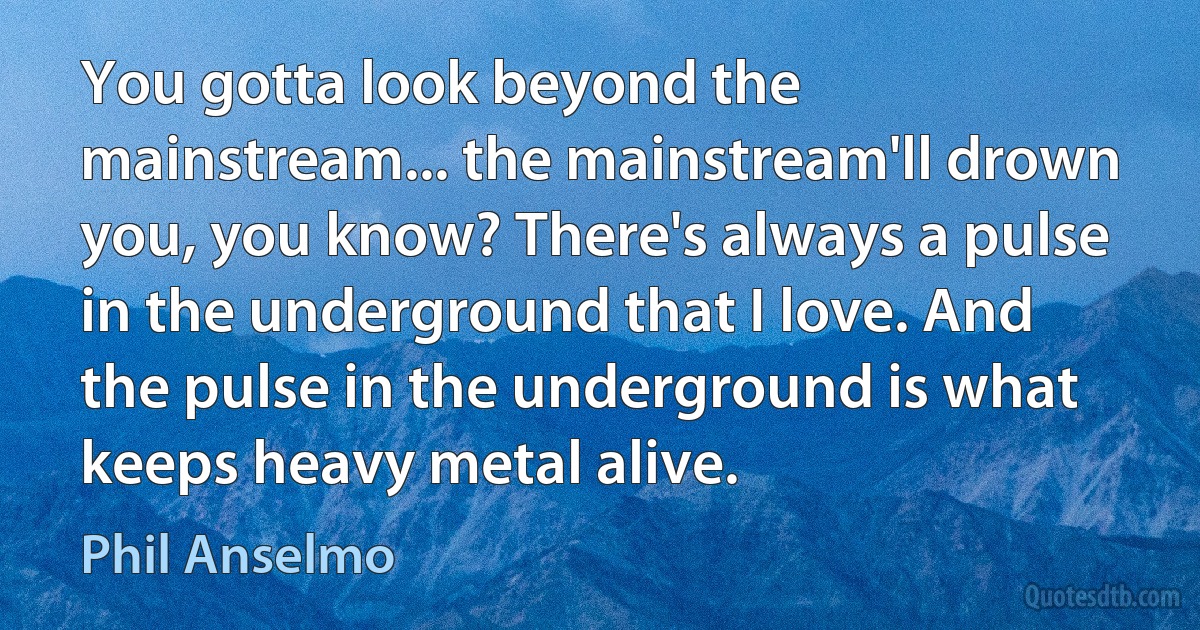 You gotta look beyond the mainstream... the mainstream'll drown you, you know? There's always a pulse in the underground that I love. And the pulse in the underground is what keeps heavy metal alive. (Phil Anselmo)