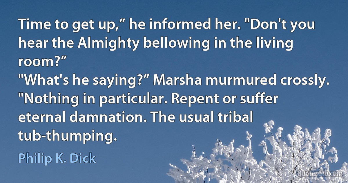 Time to get up,” he informed her. "Don't you hear the Almighty bellowing in the living room?”
"What's he saying?” Marsha murmured crossly.
"Nothing in particular. Repent or suffer eternal damnation. The usual tribal tub-thumping. (Philip K. Dick)