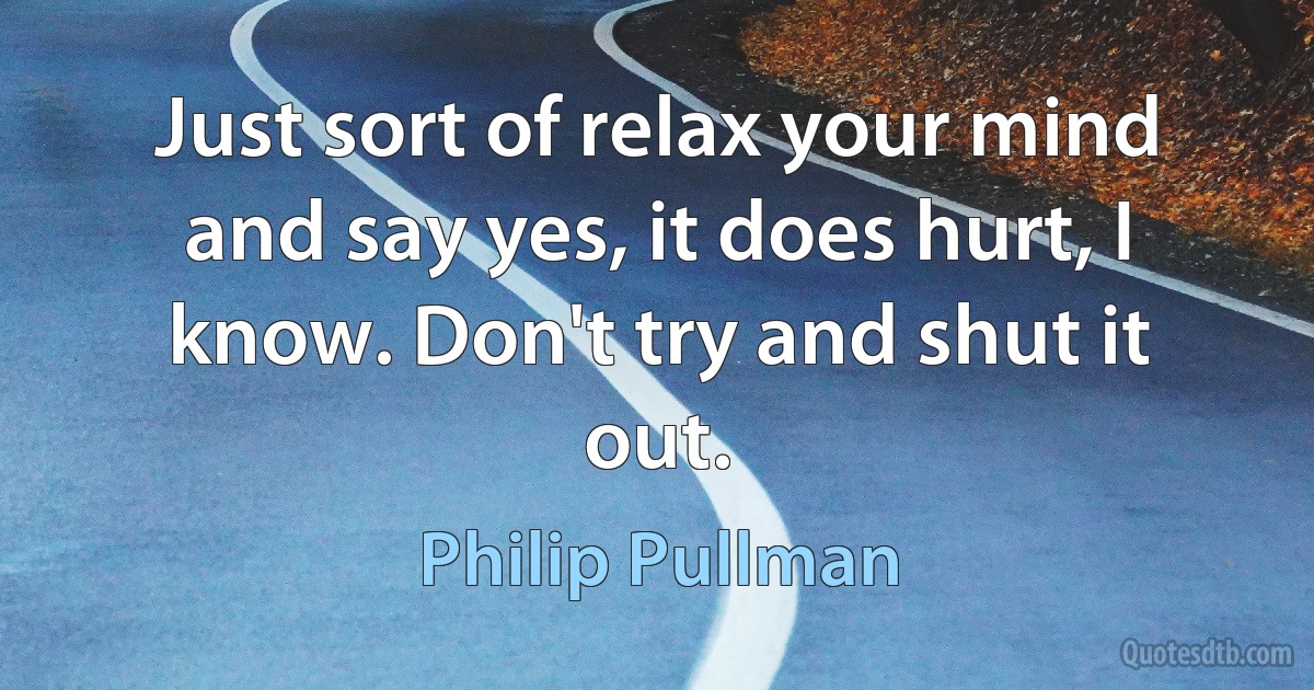 Just sort of relax your mind and say yes, it does hurt, I know. Don't try and shut it out. (Philip Pullman)