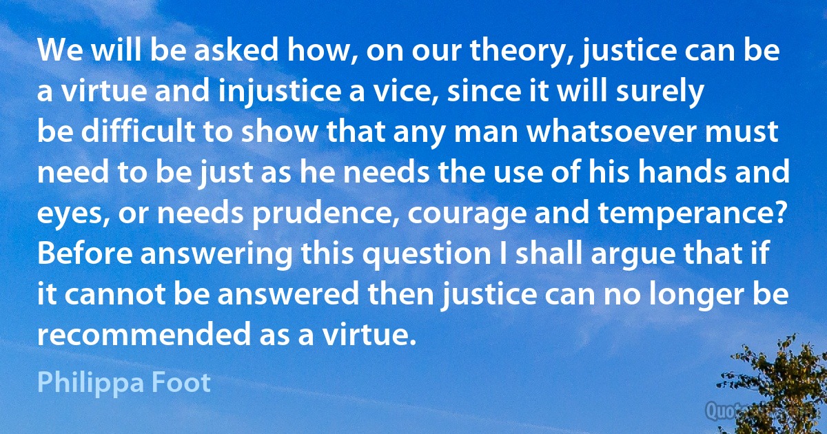 We will be asked how, on our theory, justice can be a virtue and injustice a vice, since it will surely be difficult to show that any man whatsoever must need to be just as he needs the use of his hands and eyes, or needs prudence, courage and temperance? Before answering this question I shall argue that if it cannot be answered then justice can no longer be recommended as a virtue. (Philippa Foot)