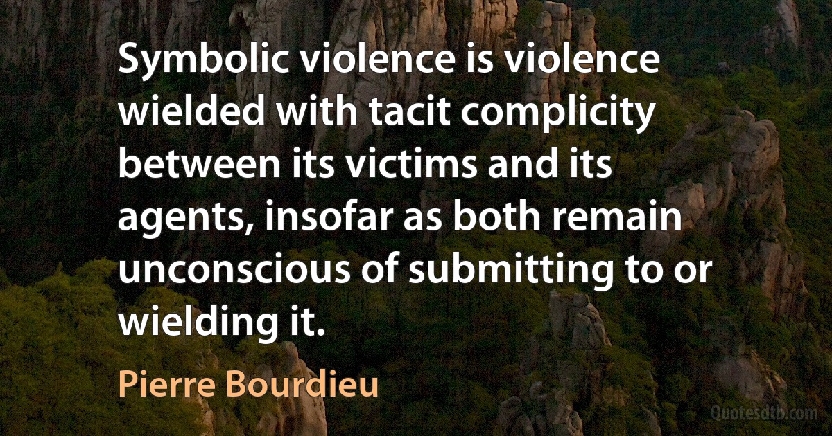 Symbolic violence is violence wielded with tacit complicity between its victims and its agents, insofar as both remain unconscious of submitting to or wielding it. (Pierre Bourdieu)