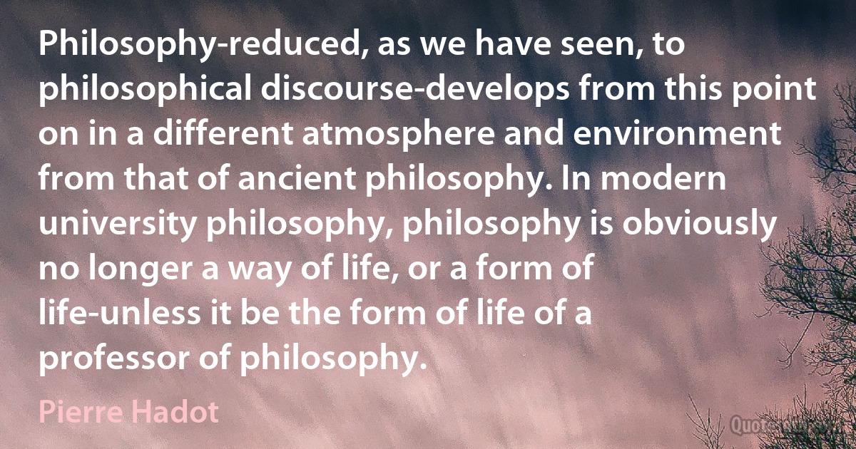 Philosophy-reduced, as we have seen, to philosophical discourse-develops from this point on in a different atmosphere and environment from that of ancient philosophy. In modern university philosophy, philosophy is obviously no longer a way of life, or a form of life-unless it be the form of life of a professor of philosophy. (Pierre Hadot)