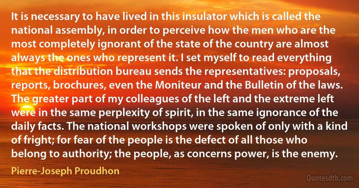 It is necessary to have lived in this insulator which is called the national assembly, in order to perceive how the men who are the most completely ignorant of the state of the country are almost always the ones who represent it. I set myself to read everything that the distribution bureau sends the representatives: proposals, reports, brochures, even the Moniteur and the Bulletin of the laws. The greater part of my colleagues of the left and the extreme left were in the same perplexity of spirit, in the same ignorance of the daily facts. The national workshops were spoken of only with a kind of fright; for fear of the people is the defect of all those who belong to authority; the people, as concerns power, is the enemy. (Pierre-Joseph Proudhon)