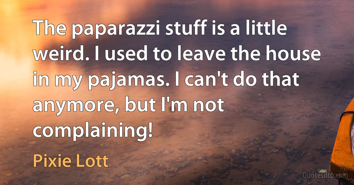 The paparazzi stuff is a little weird. I used to leave the house in my pajamas. I can't do that anymore, but I'm not complaining! (Pixie Lott)