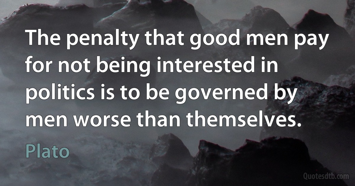 The penalty that good men pay for not being interested in politics is to be governed by men worse than themselves. (Plato)