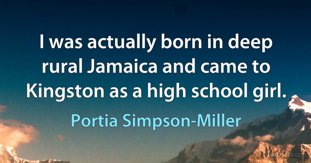 I was actually born in deep rural Jamaica and came to Kingston as a high school girl. (Portia Simpson-Miller)