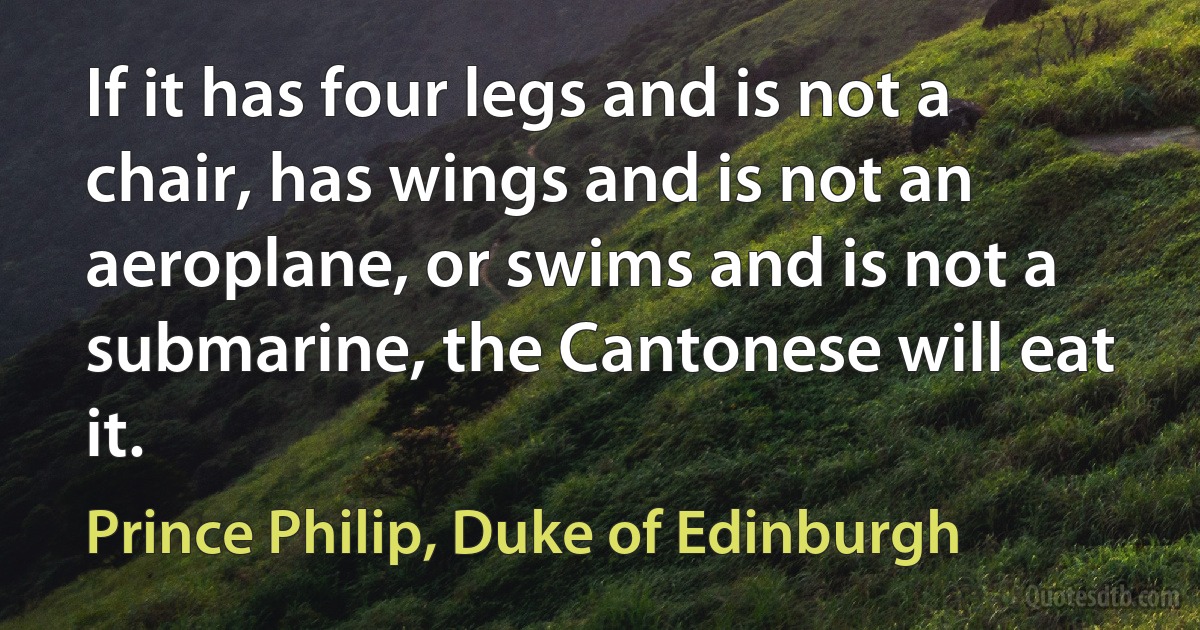 If it has four legs and is not a chair, has wings and is not an aeroplane, or swims and is not a submarine, the Cantonese will eat it. (Prince Philip, Duke of Edinburgh)