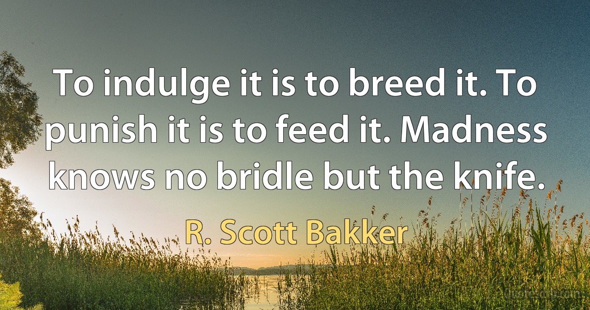 To indulge it is to breed it. To punish it is to feed it. Madness knows no bridle but the knife. (R. Scott Bakker)