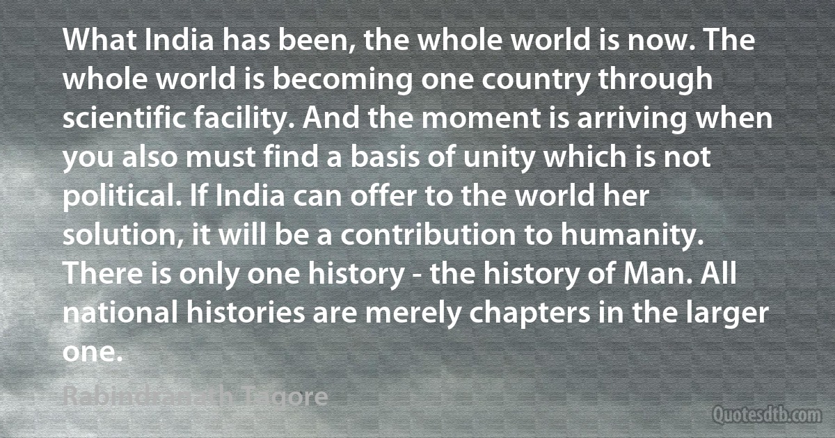 What India has been, the whole world is now. The whole world is becoming one country through scientific facility. And the moment is arriving when you also must find a basis of unity which is not political. If India can offer to the world her solution, it will be a contribution to humanity. There is only one history - the history of Man. All national histories are merely chapters in the larger one. (Rabindranath Tagore)