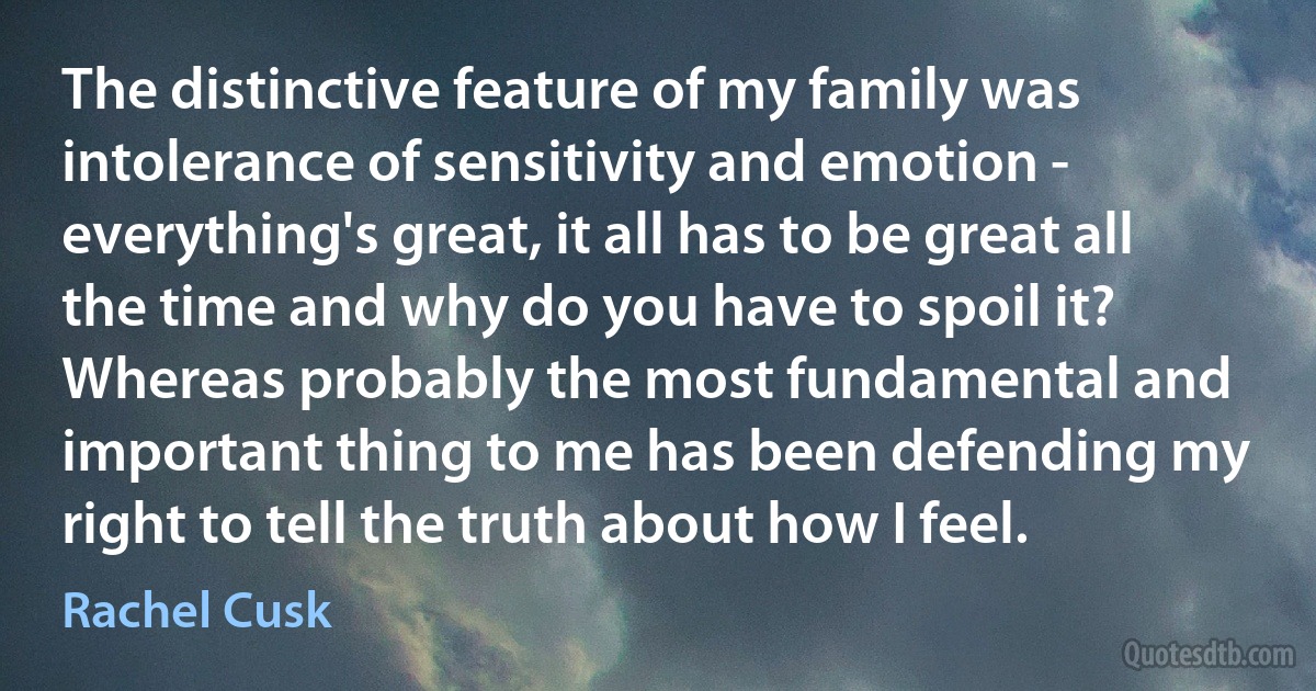 The distinctive feature of my family was intolerance of sensitivity and emotion - everything's great, it all has to be great all the time and why do you have to spoil it? Whereas probably the most fundamental and important thing to me has been defending my right to tell the truth about how I feel. (Rachel Cusk)