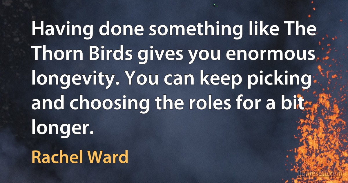 Having done something like The Thorn Birds gives you enormous longevity. You can keep picking and choosing the roles for a bit longer. (Rachel Ward)