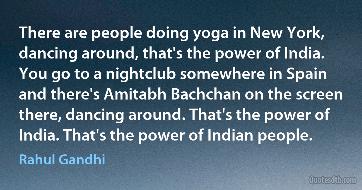 There are people doing yoga in New York, dancing around, that's the power of India. You go to a nightclub somewhere in Spain and there's Amitabh Bachchan on the screen there, dancing around. That's the power of India. That's the power of Indian people. (Rahul Gandhi)