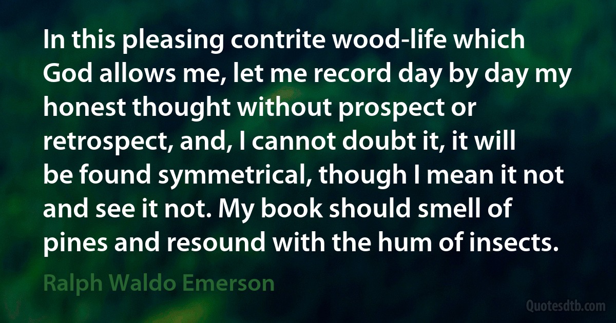 In this pleasing contrite wood-life which God allows me, let me record day by day my honest thought without prospect or retrospect, and, I cannot doubt it, it will be found symmetrical, though I mean it not and see it not. My book should smell of pines and resound with the hum of insects. (Ralph Waldo Emerson)