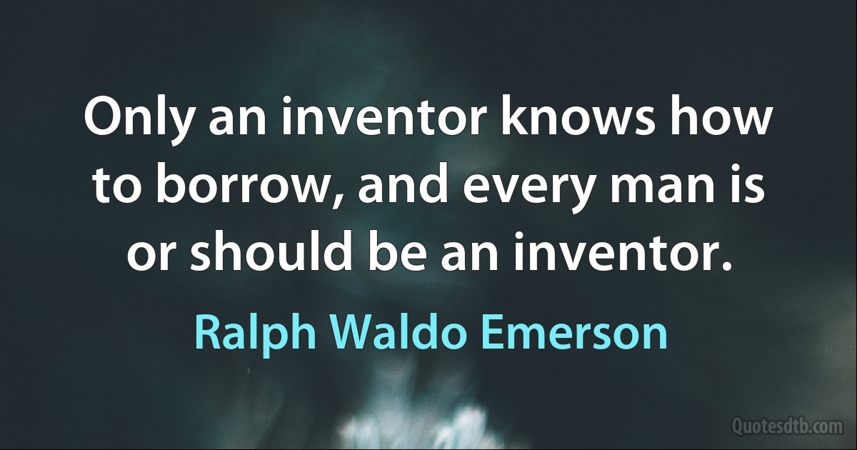 Only an inventor knows how to borrow, and every man is or should be an inventor. (Ralph Waldo Emerson)